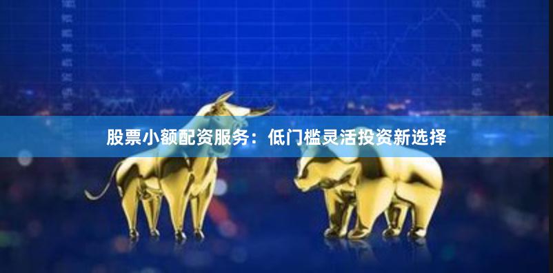 股票小额配资服务：低门槛灵活投资新选择
