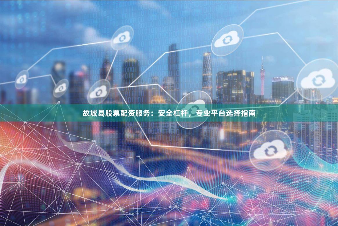 故城县股票配资服务：安全杠杆，专业平台选择指南