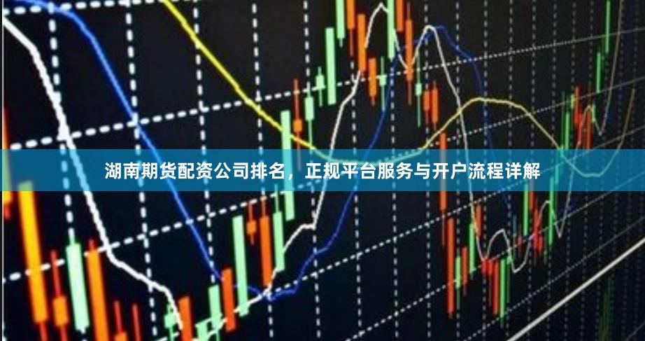 湖南期货配资公司排名，正规平台服务与开户流程详解