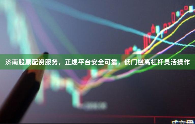 济南股票配资服务，正规平台安全可靠，低门槛高杠杆灵活操作
