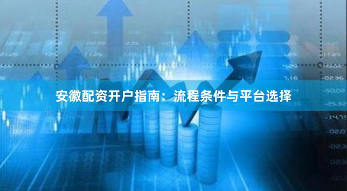 安徽配资开户指南:流程条件与平台选择