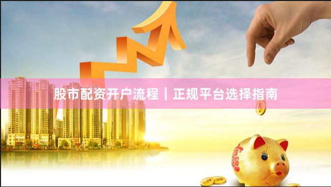 股市配资开户流程｜正规平台选择指南