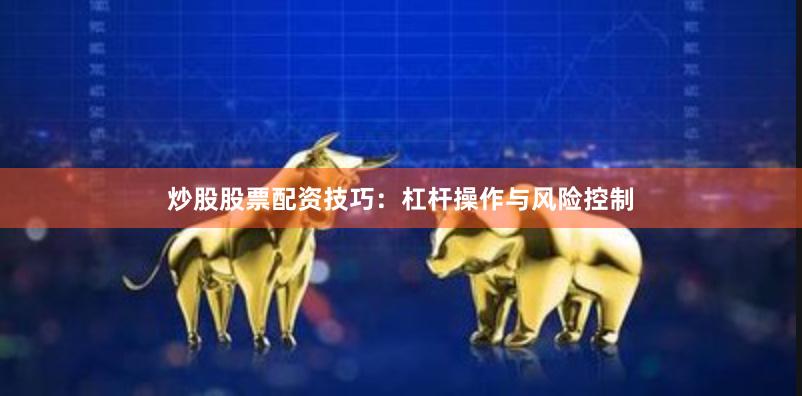 炒股股票配资技巧：杠杆操作与风险控制